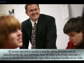 El joven ejecutivo ayudó a mucho otros jóvenes con la planificación de sus carreras, uno de ellos era el hijo del jefe, y nunca se olvidó de recordarles que ellos dejaban huella en su vida. Farley.com 