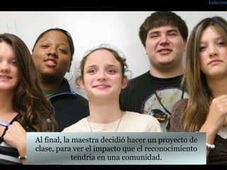 Al final, la maestra decidió hacer un proyecto de clase, para ver el impacto que el reconocimiento tendría en una comunidad. Farley.com 