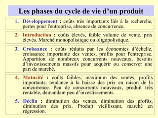 Les phases du cycle de vie d’un produit
1. Développement : coûts très importants liés à la recherche,
   pertes pour l'entreprise, absence de concurrence.
2. Introduction : coûts élevés, faible volume de vente, prix
   élevés. Marché monopolistique ou oligopolistique.
3. Croissance : coûts réduits par les économies d’échelle,
   croissance importante des ventes, profits pour l'entreprise.
   Apparition de nombreux concurrents nouveaux, besoins
   d’investissements massifs pour acquérir ou conserver une
   part de marché.
4. Maturité : coûts faibles, maximum des ventes, profits
   importants, tendance à la baisse des prix en raison de la
   concurrence. Peu de concurrents nouveaux, produit très
   rentable, demandant peu d’investissements.
5. Déclin : diminution des ventes, diminution des profits,
   diminution des prix. Produit vieillissant, marché en
   régression.
 