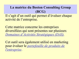 La matrice du Boston Consulting Group
                       (BCG)
Il s’agit d’un outil qui permet d’évaluer chaque
activité de l’entreprise.

Cette matrice concerne les entreprises
diversifiées qui sont présentes sur plusieurs
Domaines d’Activités Stratégiques (DAS).

Cet outil sera également utilisé en marketing
pour évaluer le portefeuille de produits de
l'entreprise.
 