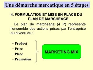 Une démarche mercatique en 5 étapes
  4. FORMULATION ET MISE EN PLACE DU
            PLAN DE MARCHEAGE
     Le plan de marchéage (4 P) représente
  l’ensemble des actions prises par l’entreprise
  au niveau du :

  –   Product
  –   Price
  –   Place           MARKETING MIX
  –   Promotion
 