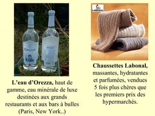 Chaussettes Labonal,
                                   massantes, hydratantes
   L’eau d’Orezza, haut de         et parfumées, vendues
 gamme, eau minérale de luxe       5 fois plus chères que
     destinées aux grands           les premiers prix des
restaurants et aux bars à bulles       hypermarchés.
      (Paris, New York..)
 