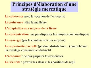 Principes d’élaboration d’une
          stratégie mercatique
La cohérence avec la vocation de l’entreprise
La puissance : être la meilleure
L’adaptation aux moyens de la firme
La concentration : ne pas disperser les moyens dont on dispose
La synergie (par la combinaison des moyens)
La supériorité partielle (produit, distribution…) pour obtenir
un avantage concurrentiel distinctif
L’économie : ne pas gaspiller les ressources
La sécurité : prévoir les aléas et les positions de repli
 