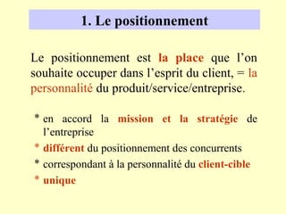 1. Le positionnement

Le positionnement est la place que l’on
souhaite occuper dans l’esprit du client, = la
personnalité du produit/service/entreprise.

* en accord la mission et la stratégie de
  l’entreprise
* différent du positionnement des concurrents
* correspondant à la personnalité du client-cible
* unique
 