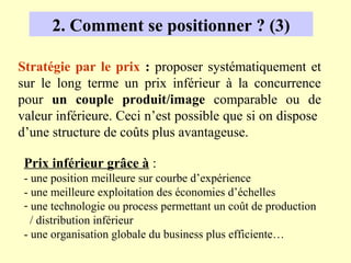 2. Comment se positionner ? (3)

Stratégie par le prix : proposer systématiquement et
sur le long terme un prix inférieur à la concurrence
pour un couple produit/image comparable ou de
valeur inférieure. Ceci n’est possible que si on dispose
d’une structure de coûts plus avantageuse.

 Prix inférieur grâce à :
 - une position meilleure sur courbe d’expérience
 - une meilleure exploitation des économies d’échelles
 - une technologie ou process permettant un coût de production
   / distribution inférieur
 - une organisation globale du business plus efficiente…
 