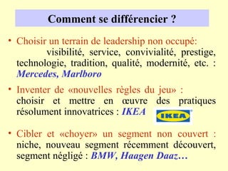 Comment se différencier ?
• Choisir un terrain de leadership non occupé:
         visibilité, service, convivialité, prestige,
  technologie, tradition, qualité, modernité, etc. :
  Mercedes, Marlboro
• Inventer de «nouvelles règles du jeu» :
  choisir et mettre en œuvre des pratiques
  résolument innovatrices : IKEA

• Cibler et «choyer» un segment non couvert :
  niche, nouveau segment récemment découvert,
  segment négligé : BMW, Haagen Daaz…
 