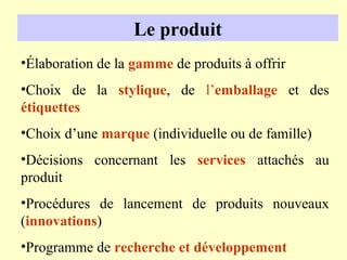 Le produit
•Élaboration de la gamme de produits à offrir
•Choix de la stylique, de l’emballage et des
étiquettes
•Choix d’une marque (individuelle ou de famille)
•Décisions concernant les services attachés au
produit
•Procédures de lancement de produits nouveaux
(innovations)
•Programme de recherche et développement
 