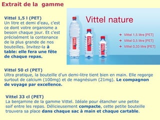 Extrait de la gamme

Vittel 1,5 l (PET)
Un litre et demi d'eau, c'est
ce dont votre organisme a
besoin chaque jour. Et c'est
précisément la contenance
de la plus grande de nos
bouteilles. Invitez-la à
table: elle fera une fête
de chaque repas.


Vittel 50 cl (PET)
Ultra pratique, la bouteille d'un demi-litre tient bien en main. Elle regorge
surtout de calcium (100mg) et de magnésium (21mg). Le compagnon
de voyage par excellence.


 Vittel 33 cl (PET)
 La benjamine de la gamme Vittel. Idéale pour étancher une petite
 soif entre les repas. Délicieusement compacte, cette petite bouteille
 trouvera sa place dans chaque sac à main et chaque cartable.
 
