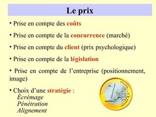 Le prix
• Prise en compte des coûts
• Prise en compte de la concurrence (marché)
• Prise en compte du client (prix psychologique)
• Prise en compte de la législation
• Prise en compte de l’entreprise (positionnement,
image)
• Choix d’une stratégie :
   Écrémage
   Pénétration
   Alignement
 