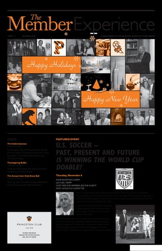 www.princetonclub.com
15 West 43rd Street
(between 5th and 6th Avenues)
New York, NY 10036
ISSUE 13 WINTER 2014 NEWSLETTER OF PRINCETON CLUB OF NEW YORK
FEATURED EVENT
U.S. SOCCER –
PAST, PRESENT AND FUTURE
IS WINNING THE WORLD CUP
DOABLE?
Thursday, November 6
WINE RECEPTION: 6:30PM
LECTURE: 7:00PM
COST: FREE FOR MEMBERS; $25 FOR GUESTS
HOST: ATHLETICS COMMITTEE
The U.S. Soccer team made America proud in the 2014 World Cup soccer competition.
Fans across the country cheered as the team held its own against some of the strongest teams
in the world. What happens now? What are the next steps to build upon the success of 2014
and become a true contender for the Cup?
Come hear United States Soccer Federation
(USSF) president, Sunil Gulati, review the
recent history of American soccer and his
vision for the future.
In 2013, he was elected to a four-year term on the FIFA Executive
Committee, and was in newspapers recently when he announced
his plan to press the FIFA Executive Committee to release World
Cup investigative reports on corruption allegations. He is also a
senior lecturer in the economics department of Columbia University. 
INSIDE
The Underclassman
Continued on Page 2
Come support fellow Princeton alumni and see
this new musical. It is based on the life of F. Scott
Fitzgerald ’17 and inspired by his debut novel
This Side of Paradise.
Thanksgiving Buffet
Continued on Page 6
Celebrate Thanksgiving with friends and fellow
members at our annual buffet.
The Annual Inter-Club Snow Ball
Continued on Page 7
After the many December holiday celebrations,
join us for our annual winter celebration.
Happy New Year
Happy Holidays
 