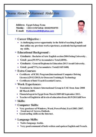 Career Objective :
A challenging careeropportunity in the field of teaching English
that utilize my previous work experience, academic backgroundand
my skills.
Educational Background :
Graduate: Bachelorof Arts English section2004 Sohag University .
Grad: pass(59.93%)Accumulatve Total(4850).
Graduate: General Deploma in Education 2013 AssuitUniversity.
Grad: good(73%)Accumulatve Total(1165/1600)
Extra Courses:
Certificate of ICDL Program(International Computer Driving
Licence)(29/12/2013)At OrascomTraining & Technology
Certificate of Intel TeachEssentialCourse.
Work Experiences :
Translatorin Alsmow International Group in UAE from June 2008
till March 2009.
Financialagent in Egypt from March 2009 till September 2011.
TeacherofEnglish in all levels of education from (01/9/2011)tillNow
Skills:
Computer Skills:
Very gooduser of Windows, Word, PowerPoint, Excel2003.2007.
Good userof Access,Outlook.
Goodsurfing skills on the Internet.
Language Skills:
Native language Arabic.
Very goodcommand of both written and spoken English and French.
Address: Egypt-Sohag-Tema
Mobile: +201111547445&+201025920755
E-mail: Professional840@yahoo.com
OOssaammaa AAhhmmeedd MMoohhaammmmeedd AAbbddeellaalliimm
 