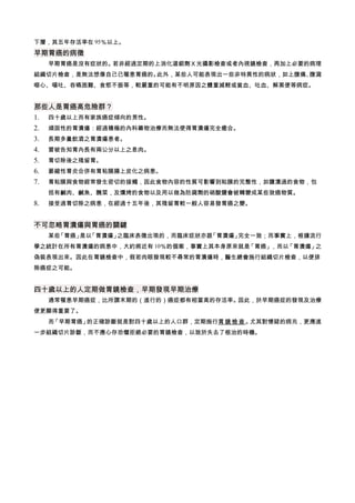 下層，其五年存活率在 95％以上。
早期胃癌的病徵
　 早期胃癌是沒有症狀的。若非經過定期的上消化道鋇劑Ｘ光攝影檢查或者內視鏡檢查，再加上必要的病理
組織切片檢查，是無法想像自己已罹患胃癌的。此外，某些人可能表現出一些非特異性的病狀，如上腹痛、腹瀉
噁心、嘔吐、吞嚥困難、食慾不振等，較嚴重的可能有不明原因之體重減輕或貧血、吐血、解黑便等病症。
那些人是胃癌高危險群？
1. 四十歲以上而有家族癌症傾向的男性。
2. 頑固性的胃潰瘍：經過積極的內科藥物治療而無法使得胃潰瘍完全癒合。
3. 長期多量飲酒之胃潰瘍患者。
4. 曾被告知胃內長有兩公分以上之息肉。
5. 胃切除後之殘留胃。
6. 萎縮性胃炎合併有胃粘膜腸上皮化之病患。
7. 胃粘膜與食物經常發生密切的接觸，因此食物內容的性質可影響到粘膜的完整性，如鹽漬過的食物，包
括有鹹肉、鹹魚、醃菜，及燻烤的食物以及用以做為防腐劑的硝酸鹽會被轉變成某些致癌物質。
8. 接受過胃切除之病患，在經過十五年後，其殘留胃較一般人容易發胃癌之變。
不可忽略胃潰瘍與胃癌的關鍵
　 某些「胃癌」是以「胃潰瘍」之臨床表徵出現的，而臨床症狀亦跟「胃潰瘍」完全一致；而事實上，根據流行
學之統計在所有胃潰瘍的病患中，大約將近有 10％的個案，事實上其本身原來就是「胃癌」，而以「胃潰瘍」之
偽裝表現出來。因此在胃鏡檢查中，假若肉眼發現較不尋常的胃潰瘍時，醫生總會施行組織切片檢查，以便排
除癌症之可能。
四十歲以上的人定期做胃鏡檢查，早期發現早期治療
　 通常罹患早期癌症，比所謂末期的（進行的）癌症都有相當高的存活率。因此，於早期癌症的發現及治療
便更顯得重要了。
　 而「早期胃癌」的正確診斷就是對四十歲以上的人口群，定期施行胃鏡檢查 。尤其對懷疑的病兆，更應進
一步組織切片診斷，而不應心存恐懼拒絕必要的胃鏡檢查，以致於失去了根治的時機。
 