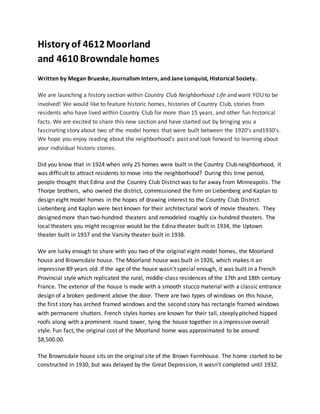 History of 4612 Moorland
and 4610 Browndale homes
Written by Megan Brueske, Journalism Intern, and Jane Lonquist, Historical Society.
We are launching a history section within Country Club Neighborhood Life and want YOU to be
involved! We would like to feature historic homes, histories of Country Club, stories from
residents who have lived within Country Club for more than 15 years, and other fun historical
facts. We are excited to share this new section and have started out by bringing you a
fascinating story about two of the model homes that were built between the 1920’s and1930’s.
We hope you enjoy reading about the neighborhood's past and look forward to learning about
your individual historic stories.
Did you know that in 1924 when only 25 homes were built in the Country Club neighborhood, it
was difficult to attract residents to move into the neighborhood? During this time period,
people thought that Edina and the Country Club District was to far away from Minneapolis. The
Thorpe brothers, who owned the district, commissioned the firm on Liebenberg and Kaplan to
design eight model homes in the hopes of drawing interest to the Country Club District.
Liebenberg and Kaplan were best known for their architectural work of movie theaters. They
designed more than two-hundred theaters and remodeled roughly six-hundred theaters. The
local theaters you might recognize would be the Edina theater built in 1934, the Uptown
theater built in 1937 and the Varsity theater built in 1938.
We are lucky enough to share with you two of the original eight model homes, the Moorland
house and Brownsdale house. The Moorland house was built in 1926, which makes it an
impressive 89 years old. If the age of the house wasn't special enough, it was built in a French
Provincial style which replicated the rural, middle-class residences of the 17th and 18th century
France. The exterior of the house is made with a smooth stucco material with a classic entrance
design of a broken pediment above the door. There are two types of windows on this house,
the first story has arched framed windows and the second story has rectangle framed windows
with permanent shutters. French styles homes are known for their tall, steeply pitched hipped
roofs along with a prominent round tower, tying the house together in a impressive overall
style. Fun fact, the original cost of the Moorland home was approximated to be around
$8,500.00.
The Brownsdale house sits on the original site of the Brown Farmhouse. The home started to be
constructed in 1930, but was delayed by the Great Depression, it wasn’t completed until 1932.
 