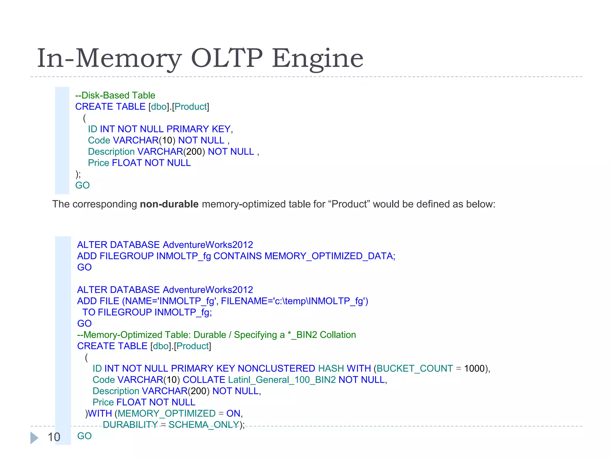 In-Memory OLTP Engine
ALTER DATABASE AdventureWorks2012
ADD FILEGROUP INMOLTP_fg CONTAINS MEMORY_OPTIMIZED_DATA;
GO
ALTER DATABASE AdventureWorks2012
ADD FILE (NAME='INMOLTP_fg', FILENAME='c:tempINMOLTP_fg')
TO FILEGROUP INMOLTP_fg;
GO
--Memory-Optimized Table: Durable / Specifying a *_BIN2 Collation
CREATE TABLE [dbo].[Product]
(
ID INT NOT NULL PRIMARY KEY NONCLUSTERED HASH WITH (BUCKET_COUNT = 1000),
Code VARCHAR(10) COLLATE Latinl_General_100_BIN2 NOT NULL,
Description VARCHAR(200) NOT NULL,
Price FLOAT NOT NULL
)WITH (MEMORY_OPTIMIZED = ON,
DURABILITY = SCHEMA_ONLY);
GO
The corresponding non-durable memory-optimized table for “Product” would be defined as below:
--Disk-Based Table
CREATE TABLE [dbo].[Product]
(
ID INT NOT NULL PRIMARY KEY,
Code VARCHAR(10) NOT NULL ,
Description VARCHAR(200) NOT NULL ,
Price FLOAT NOT NULL
);
GO
10
 