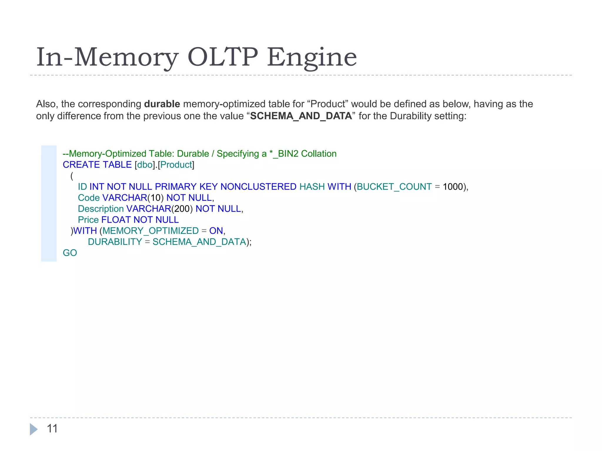 In-Memory OLTP Engine
--Memory-Optimized Table: Durable / Specifying a *_BIN2 Collation
CREATE TABLE [dbo].[Product]
(
ID INT NOT NULL PRIMARY KEY NONCLUSTERED HASH WITH (BUCKET_COUNT = 1000),
Code VARCHAR(10) NOT NULL,
Description VARCHAR(200) NOT NULL,
Price FLOAT NOT NULL
)WITH (MEMORY_OPTIMIZED = ON,
DURABILITY = SCHEMA_AND_DATA);
GO
Also, the corresponding durable memory-optimized table for “Product” would be defined as below, having as the
only difference from the previous one the value “SCHEMA_AND_DATA” for the Durability setting:
11
 