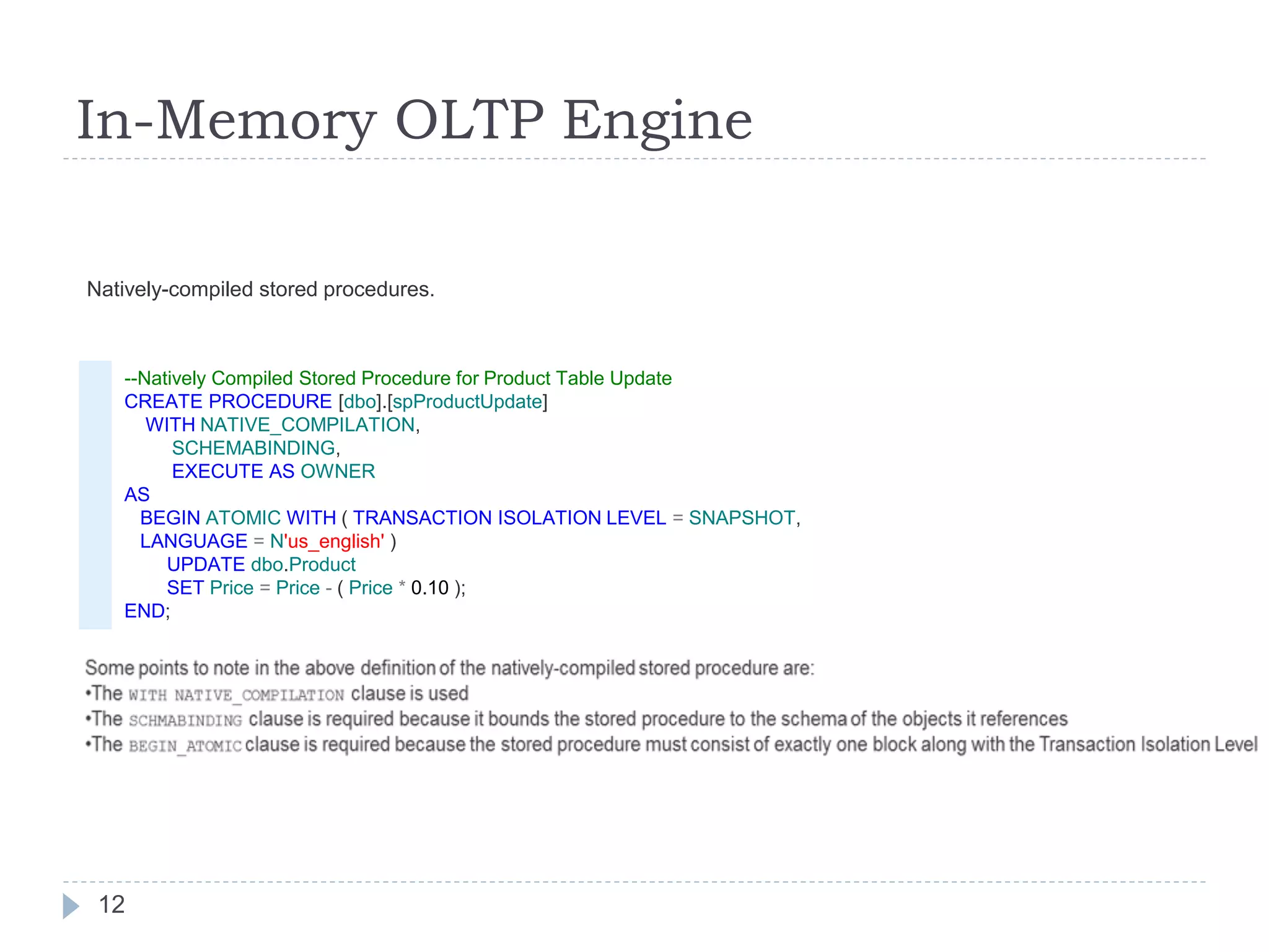 In-Memory OLTP Engine
--Natively Compiled Stored Procedure for Product Table Update
CREATE PROCEDURE [dbo].[spProductUpdate]
WITH NATIVE_COMPILATION,
SCHEMABINDING,
EXECUTE AS OWNER
AS
BEGIN ATOMIC WITH ( TRANSACTION ISOLATION LEVEL = SNAPSHOT,
LANGUAGE = N'us_english' )
UPDATE dbo.Product
SET Price = Price - ( Price * 0.10 );
END;
Natively-compiled stored procedures.
12
 