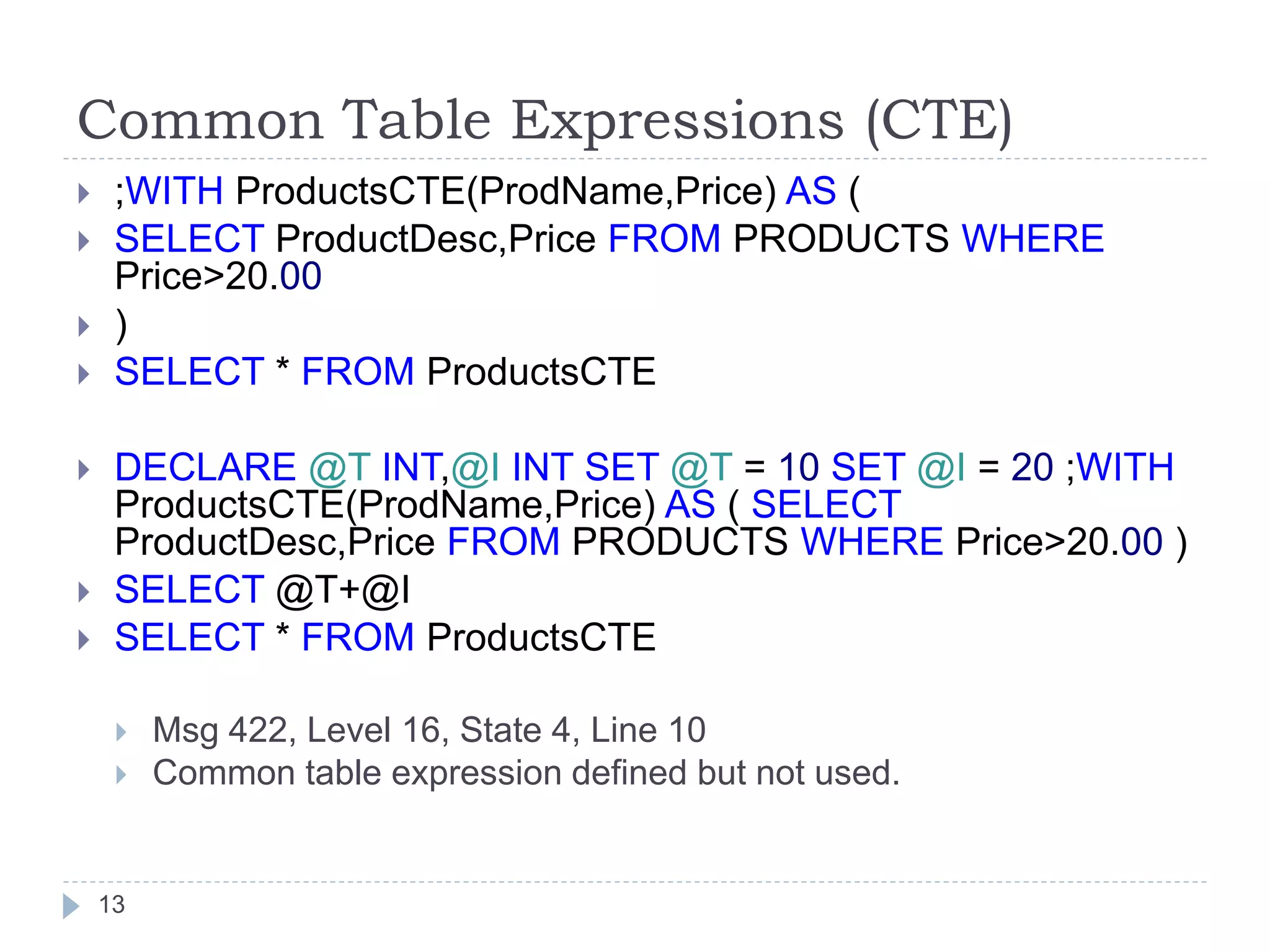 Common Table Expressions (CTE)
13
 ;WITH ProductsCTE(ProdName,Price) AS (
 SELECT ProductDesc,Price FROM PRODUCTS WHERE
Price>20.00
 )
 SELECT * FROM ProductsCTE
 DECLARE @T INT,@I INT SET @T = 10 SET @I = 20 ;WITH
ProductsCTE(ProdName,Price) AS ( SELECT
ProductDesc,Price FROM PRODUCTS WHERE Price>20.00 )
 SELECT @T+@I
 SELECT * FROM ProductsCTE
 Msg 422, Level 16, State 4, Line 10
 Common table expression defined but not used.
 