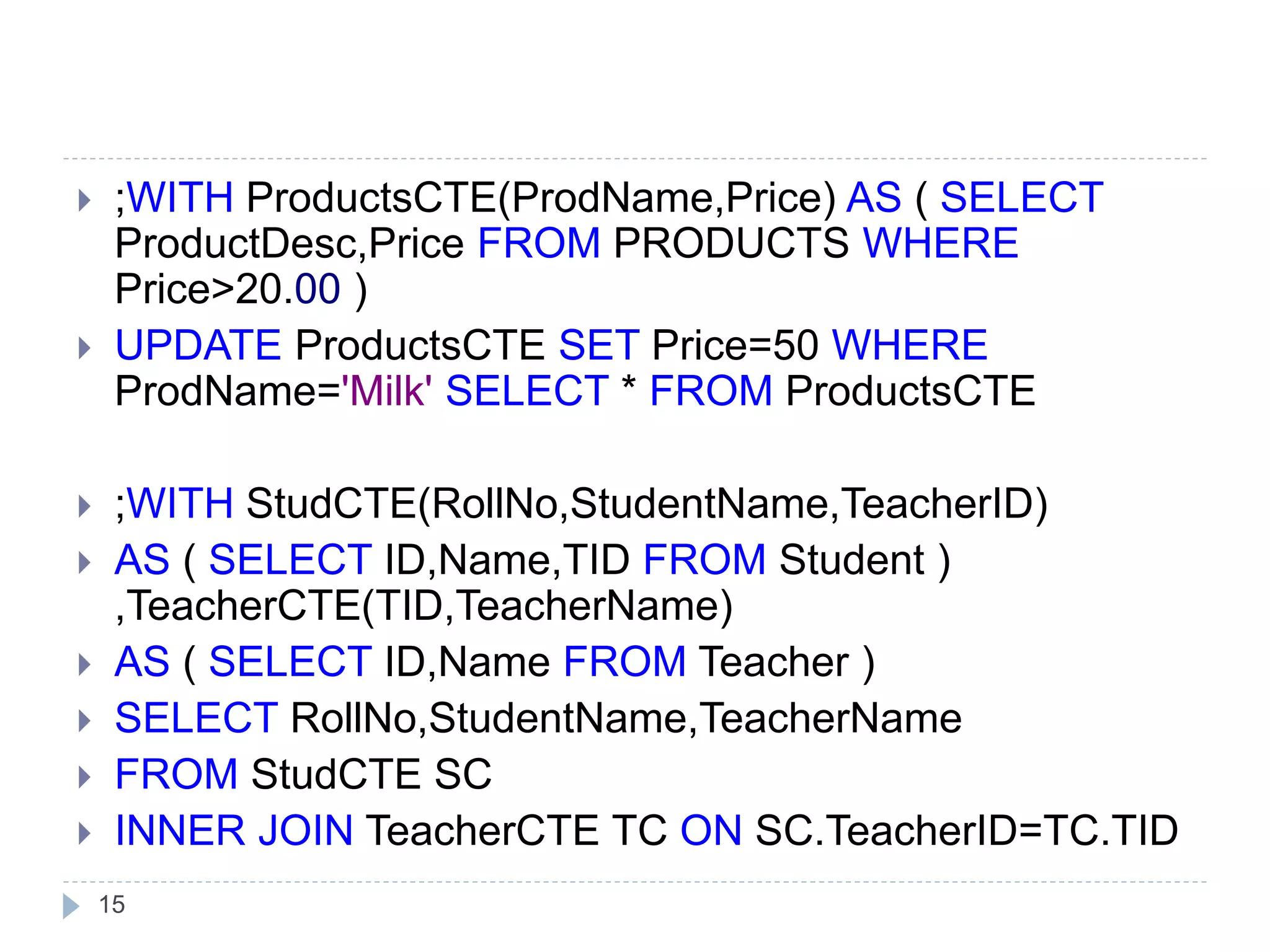 15
 ;WITH ProductsCTE(ProdName,Price) AS ( SELECT
ProductDesc,Price FROM PRODUCTS WHERE
Price>20.00 )
 UPDATE ProductsCTE SET Price=50 WHERE
ProdName='Milk' SELECT * FROM ProductsCTE
 ;WITH StudCTE(RollNo,StudentName,TeacherID)
 AS ( SELECT ID,Name,TID FROM Student )
,TeacherCTE(TID,TeacherName)
 AS ( SELECT ID,Name FROM Teacher )
 SELECT RollNo,StudentName,TeacherName
 FROM StudCTE SC
 INNER JOIN TeacherCTE TC ON SC.TeacherID=TC.TID
 