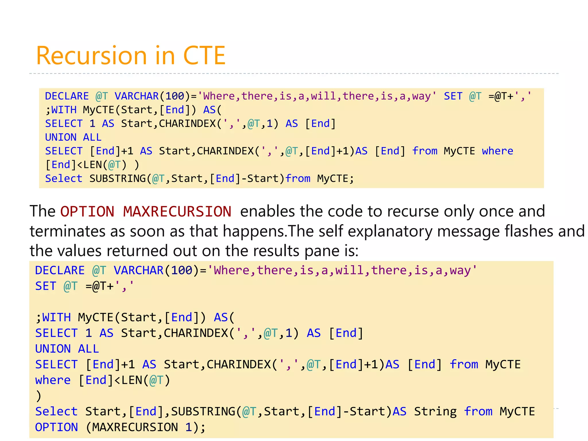 Recursion in CTE
16
DECLARE @T VARCHAR(100)='Where,there,is,a,will,there,is,a,way' SET @T =@T+','
;WITH MyCTE(Start,[End]) AS(
SELECT 1 AS Start,CHARINDEX(',',@T,1) AS [End]
UNION ALL
SELECT [End]+1 AS Start,CHARINDEX(',',@T,[End]+1)AS [End] from MyCTE where
[End]<LEN(@T) )
Select SUBSTRING(@T,Start,[End]-Start)from MyCTE;
The OPTION MAXRECURSION enables the code to recurse only once and
terminates as soon as that happens.The self explanatory message flashes and
the values returned out on the results pane is:
DECLARE @T VARCHAR(100)='Where,there,is,a,will,there,is,a,way'
SET @T =@T+','
;WITH MyCTE(Start,[End]) AS(
SELECT 1 AS Start,CHARINDEX(',',@T,1) AS [End]
UNION ALL
SELECT [End]+1 AS Start,CHARINDEX(',',@T,[End]+1)AS [End] from MyCTE
where [End]<LEN(@T)
)
Select Start,[End],SUBSTRING(@T,Start,[End]-Start)AS String from MyCTE
OPTION (MAXRECURSION 1);
 
