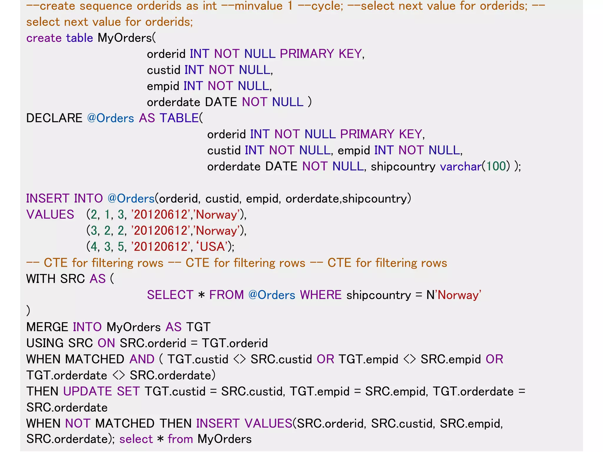 17
--create sequence orderids as int --minvalue 1 --cycle; --select next value for orderids; --
select next value for orderids;
create table MyOrders(
orderid INT NOT NULL PRIMARY KEY,
custid INT NOT NULL,
empid INT NOT NULL,
orderdate DATE NOT NULL )
DECLARE @Orders AS TABLE(
orderid INT NOT NULL PRIMARY KEY,
custid INT NOT NULL, empid INT NOT NULL,
orderdate DATE NOT NULL, shipcountry varchar(100) );
INSERT INTO @Orders(orderid, custid, empid, orderdate,shipcountry)
VALUES (2, 1, 3, '20120612','Norway'),
(3, 2, 2, '20120612','Norway'),
(4, 3, 5, '20120612',‘USA');
-- CTE for filtering rows -- CTE for filtering rows -- CTE for filtering rows
WITH SRC AS (
SELECT * FROM @Orders WHERE shipcountry = N'Norway'
)
MERGE INTO MyOrders AS TGT
USING SRC ON SRC.orderid = TGT.orderid
WHEN MATCHED AND ( TGT.custid <> SRC.custid OR TGT.empid <> SRC.empid OR
TGT.orderdate <> SRC.orderdate)
THEN UPDATE SET TGT.custid = SRC.custid, TGT.empid = SRC.empid, TGT.orderdate =
SRC.orderdate
WHEN NOT MATCHED THEN INSERT VALUES(SRC.orderid, SRC.custid, SRC.empid,
SRC.orderdate); select * from MyOrders
 