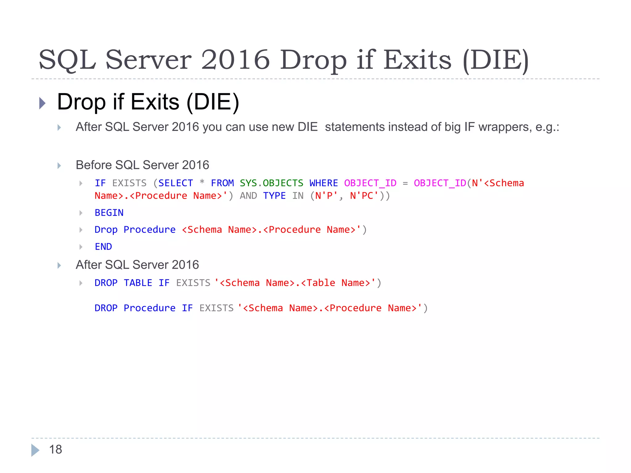 SQL Server 2016 Drop if Exits (DIE)
 Drop if Exits (DIE)
 After SQL Server 2016 you can use new DIE statements instead of big IF wrappers, e.g.:
 Before SQL Server 2016
 IF EXISTS (SELECT * FROM SYS.OBJECTS WHERE OBJECT_ID = OBJECT_ID(N'<Schema
Name>.<Procedure Name>') AND TYPE IN (N'P', N'PC'))
 BEGIN
 Drop Procedure <Schema Name>.<Procedure Name>')
 END
 After SQL Server 2016
 DROP TABLE IF EXISTS '<Schema Name>.<Table Name>')
DROP Procedure IF EXISTS '<Schema Name>.<Procedure Name>')
18
 