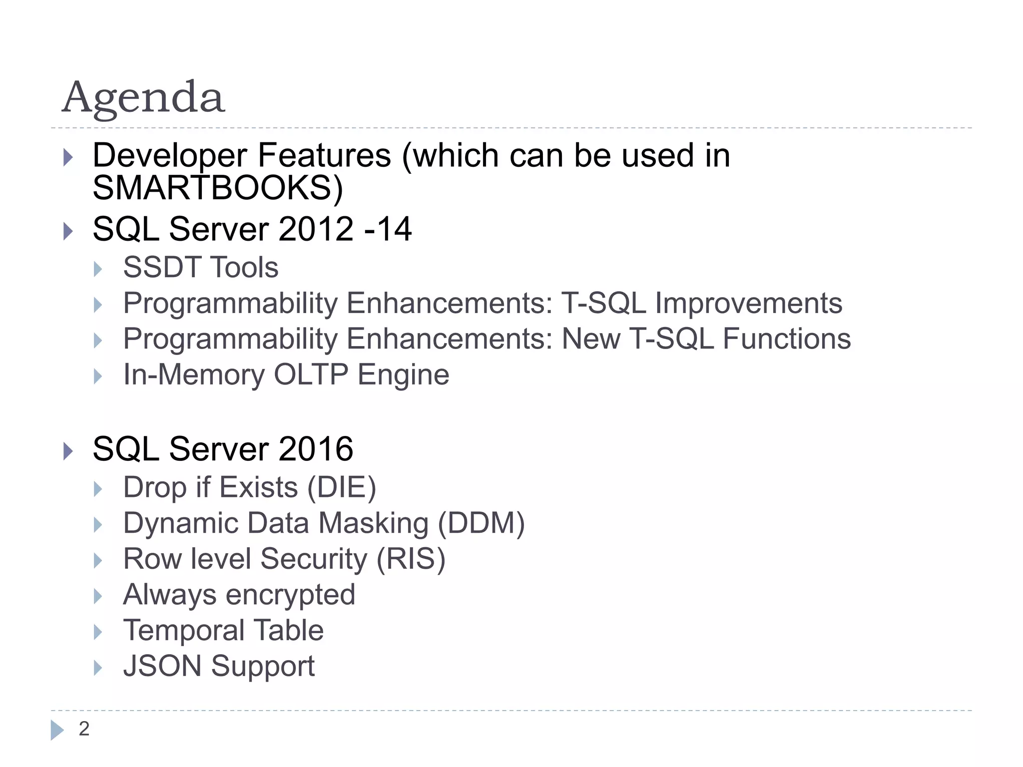 Agenda
 Developer Features (which can be used in
SMARTBOOKS)
 SQL Server 2012 -14
 SSDT Tools
 Programmability Enhancements: T-SQL Improvements
 Programmability Enhancements: New T-SQL Functions
 In-Memory OLTP Engine
 SQL Server 2016
 Drop if Exists (DIE)
 Dynamic Data Masking (DDM)
 Row level Security (RIS)
 Always encrypted
 Temporal Table
 JSON Support
2
 