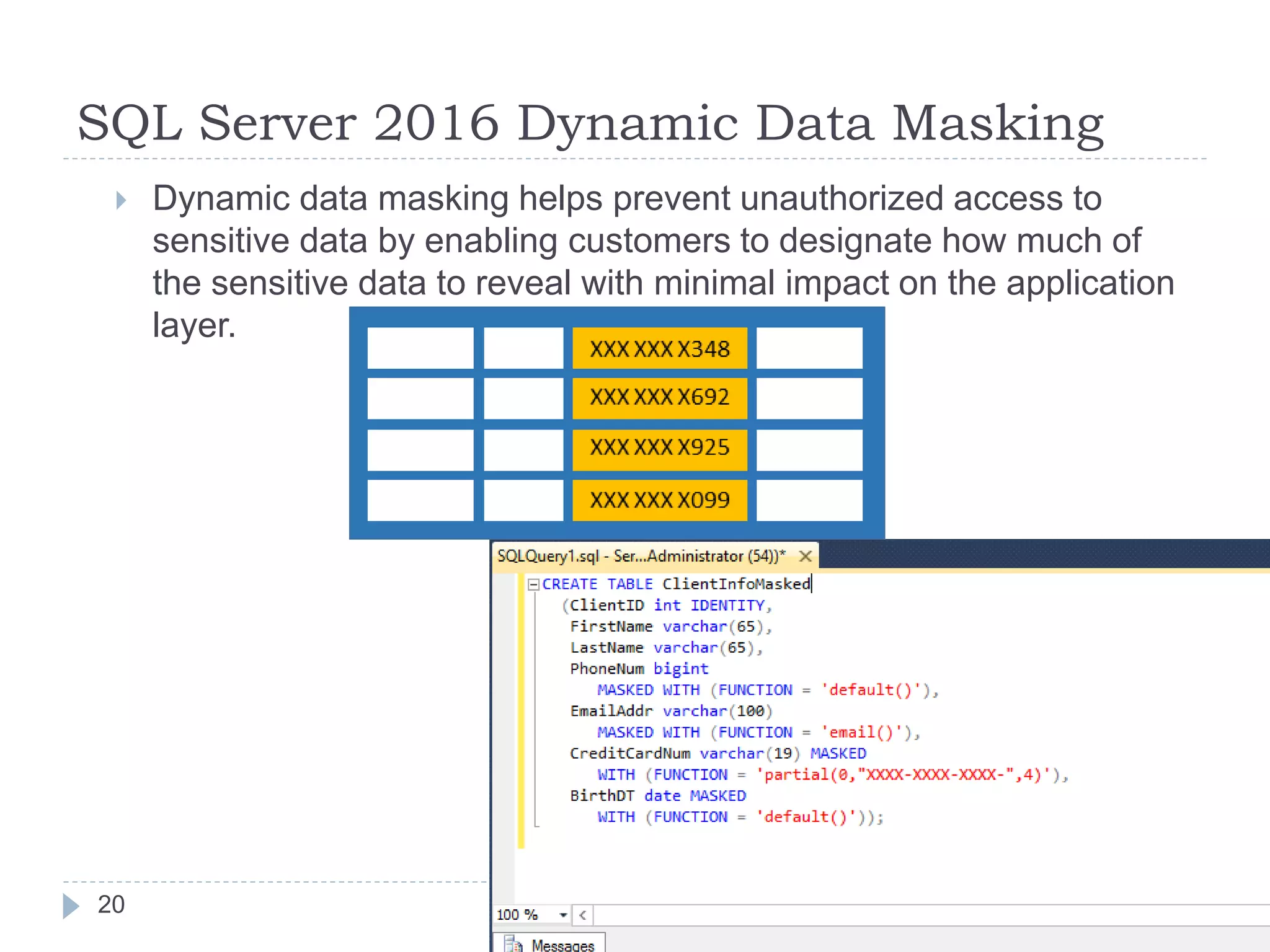SQL Server 2016 Dynamic Data Masking
 Dynamic data masking helps prevent unauthorized access to
sensitive data by enabling customers to designate how much of
the sensitive data to reveal with minimal impact on the application
layer.
20
 