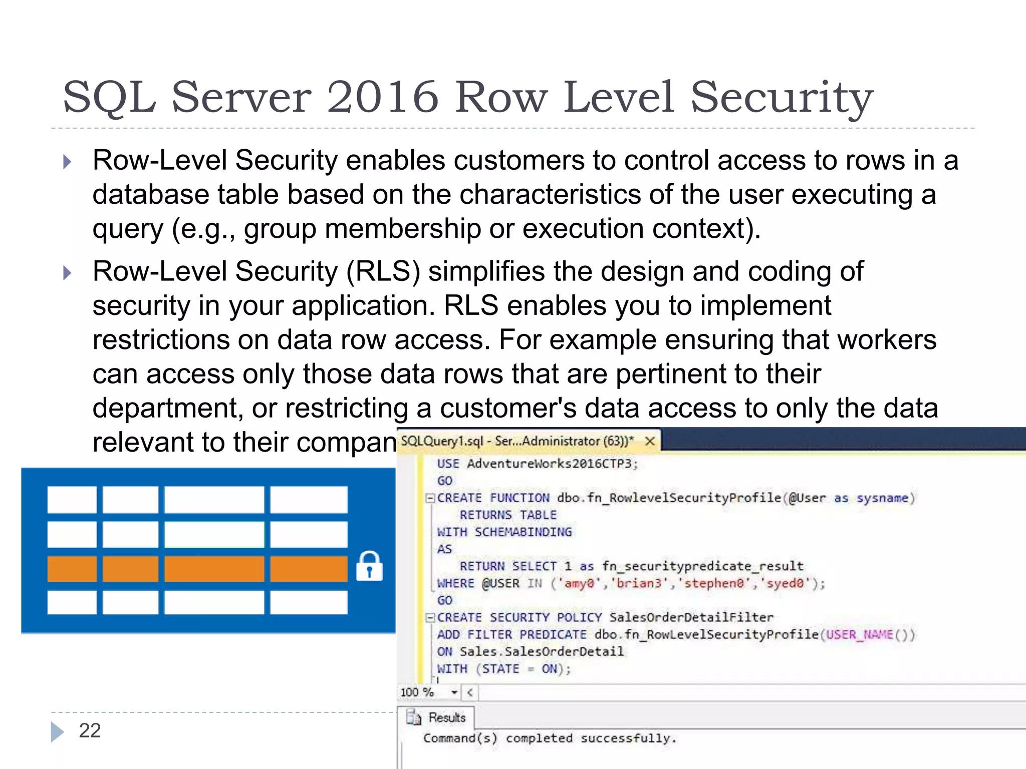 SQL Server 2016 Row Level Security
 Row-Level Security enables customers to control access to rows in a
database table based on the characteristics of the user executing a
query (e.g., group membership or execution context).
 Row-Level Security (RLS) simplifies the design and coding of
security in your application. RLS enables you to implement
restrictions on data row access. For example ensuring that workers
can access only those data rows that are pertinent to their
department, or restricting a customer's data access to only the data
relevant to their company.
22
 