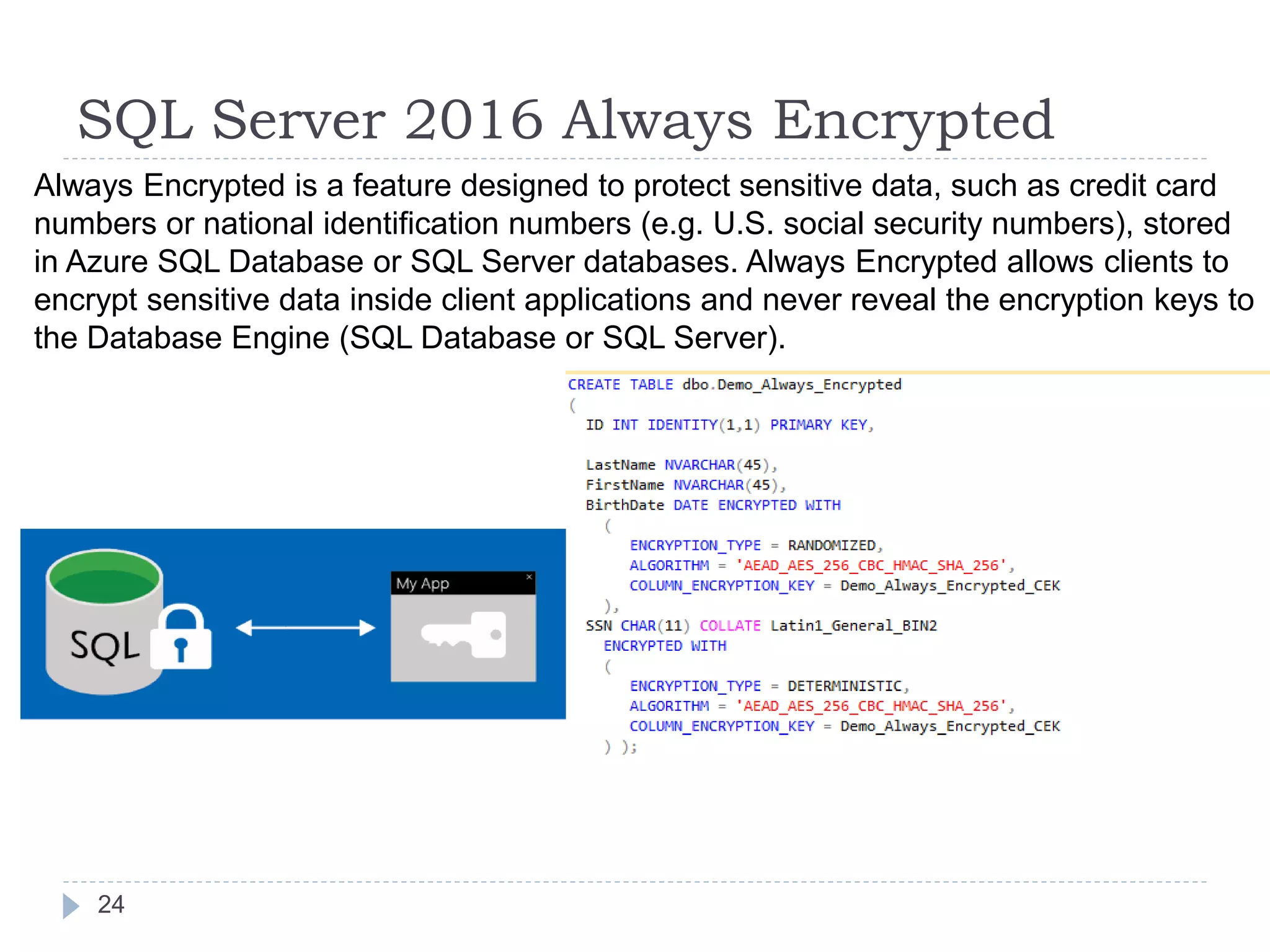 SQL Server 2016 Always Encrypted
Always Encrypted is a feature designed to protect sensitive data, such as credit card
numbers or national identification numbers (e.g. U.S. social security numbers), stored
in Azure SQL Database or SQL Server databases. Always Encrypted allows clients to
encrypt sensitive data inside client applications and never reveal the encryption keys to
the Database Engine (SQL Database or SQL Server).
24
 