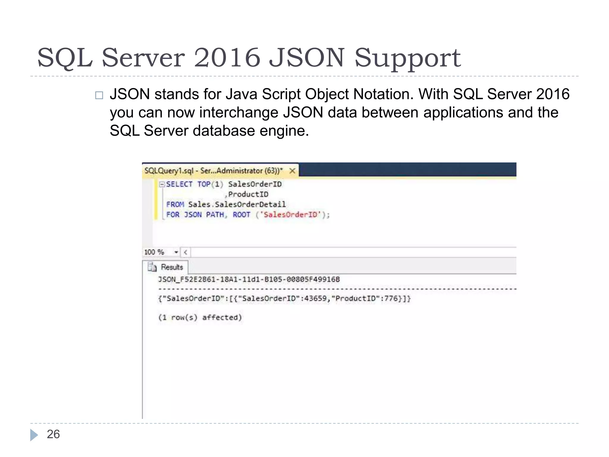 SQL Server 2016 JSON Support
 JSON stands for Java Script Object Notation. With SQL Server 2016
you can now interchange JSON data between applications and the
SQL Server database engine.
26
 