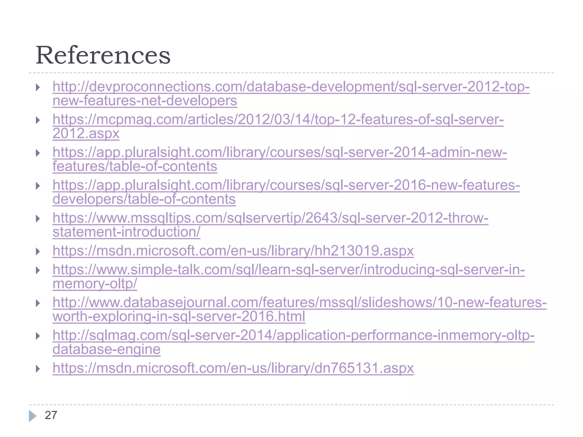 References
 http://devproconnections.com/database-development/sql-server-2012-top-
new-features-net-developers
 https://mcpmag.com/articles/2012/03/14/top-12-features-of-sql-server-
2012.aspx
 https://app.pluralsight.com/library/courses/sql-server-2014-admin-new-
features/table-of-contents
 https://app.pluralsight.com/library/courses/sql-server-2016-new-features-
developers/table-of-contents
 https://www.mssqltips.com/sqlservertip/2643/sql-server-2012-throw-
statement-introduction/
 https://msdn.microsoft.com/en-us/library/hh213019.aspx
 https://www.simple-talk.com/sql/learn-sql-server/introducing-sql-server-in-
memory-oltp/
 http://www.databasejournal.com/features/mssql/slideshows/10-new-features-
worth-exploring-in-sql-server-2016.html
 http://sqlmag.com/sql-server-2014/application-performance-inmemory-oltp-
database-engine
 https://msdn.microsoft.com/en-us/library/dn765131.aspx
27
 