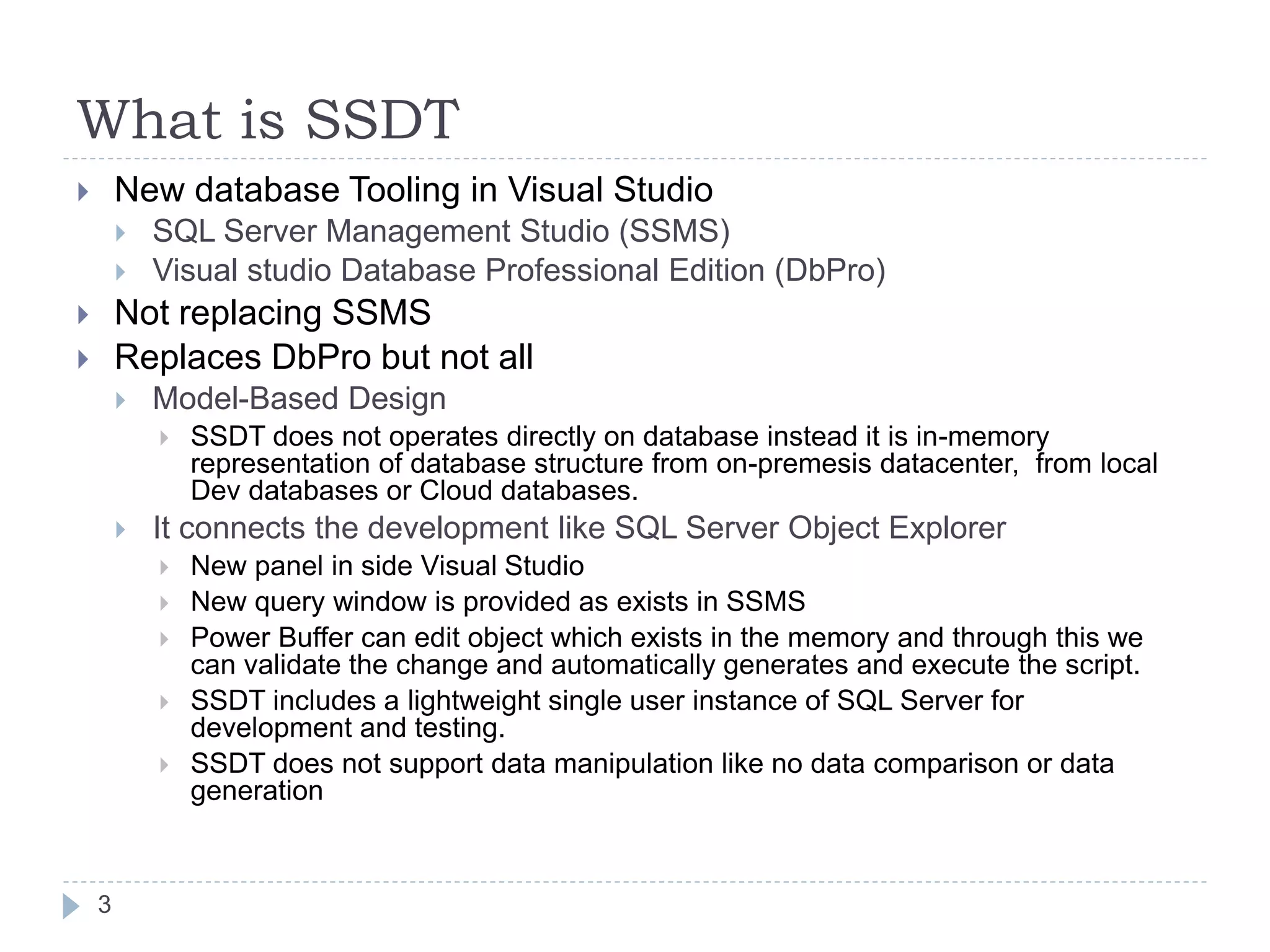 What is SSDT
 New database Tooling in Visual Studio
 SQL Server Management Studio (SSMS)
 Visual studio Database Professional Edition (DbPro)
 Not replacing SSMS
 Replaces DbPro but not all
 Model-Based Design
 SSDT does not operates directly on database instead it is in-memory
representation of database structure from on-premesis datacenter, from local
Dev databases or Cloud databases.
 It connects the development like SQL Server Object Explorer
 New panel in side Visual Studio
 New query window is provided as exists in SSMS
 Power Buffer can edit object which exists in the memory and through this we
can validate the change and automatically generates and execute the script.
 SSDT includes a lightweight single user instance of SQL Server for
development and testing.
 SSDT does not support data manipulation like no data comparison or data
generation
3
 