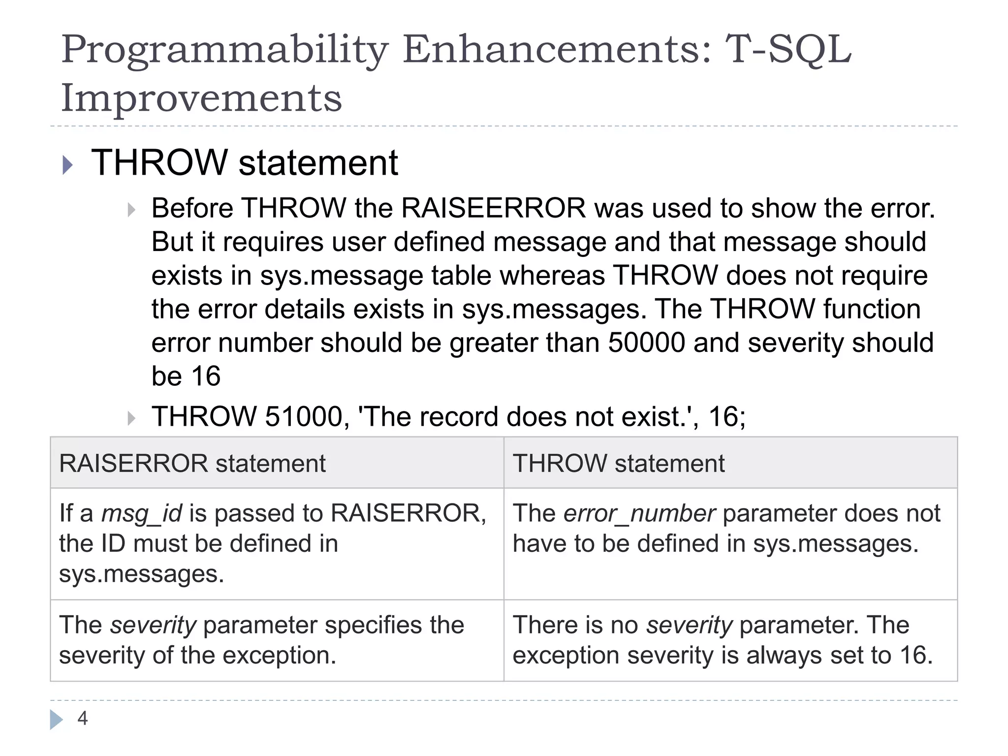 Programmability Enhancements: T-SQL
Improvements
 THROW statement
 Before THROW the RAISEERROR was used to show the error.
But it requires user defined message and that message should
exists in sys.message table whereas THROW does not require
the error details exists in sys.messages. The THROW function
error number should be greater than 50000 and severity should
be 16
 THROW 51000, 'The record does not exist.', 16;
RAISERROR statement THROW statement
If a msg_id is passed to RAISERROR,
the ID must be defined in
sys.messages.
The error_number parameter does not
have to be defined in sys.messages.
The severity parameter specifies the
severity of the exception.
There is no severity parameter. The
exception severity is always set to 16.
4
 