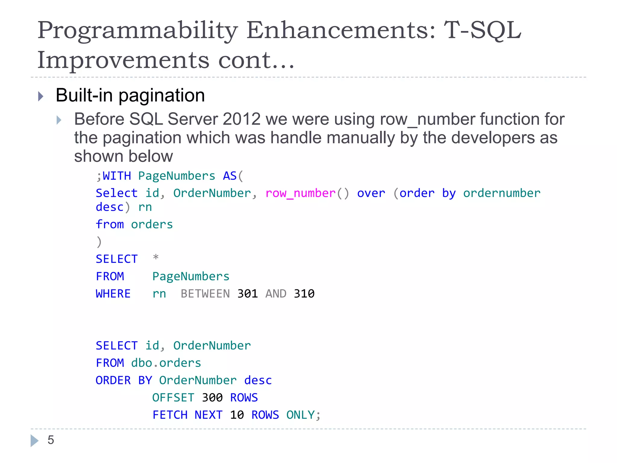 Programmability Enhancements: T-SQL
Improvements cont…
 Built-in pagination
 Before SQL Server 2012 we were using row_number function for
the pagination which was handle manually by the developers as
shown below
;WITH PageNumbers AS(
Select id, OrderNumber, row_number() over (order by ordernumber
desc) rn
from orders
)
SELECT *
FROM PageNumbers
WHERE rn BETWEEN 301 AND 310
SELECT id, OrderNumber
FROM dbo.orders
ORDER BY OrderNumber desc
OFFSET 300 ROWS
FETCH NEXT 10 ROWS ONLY;
5
 