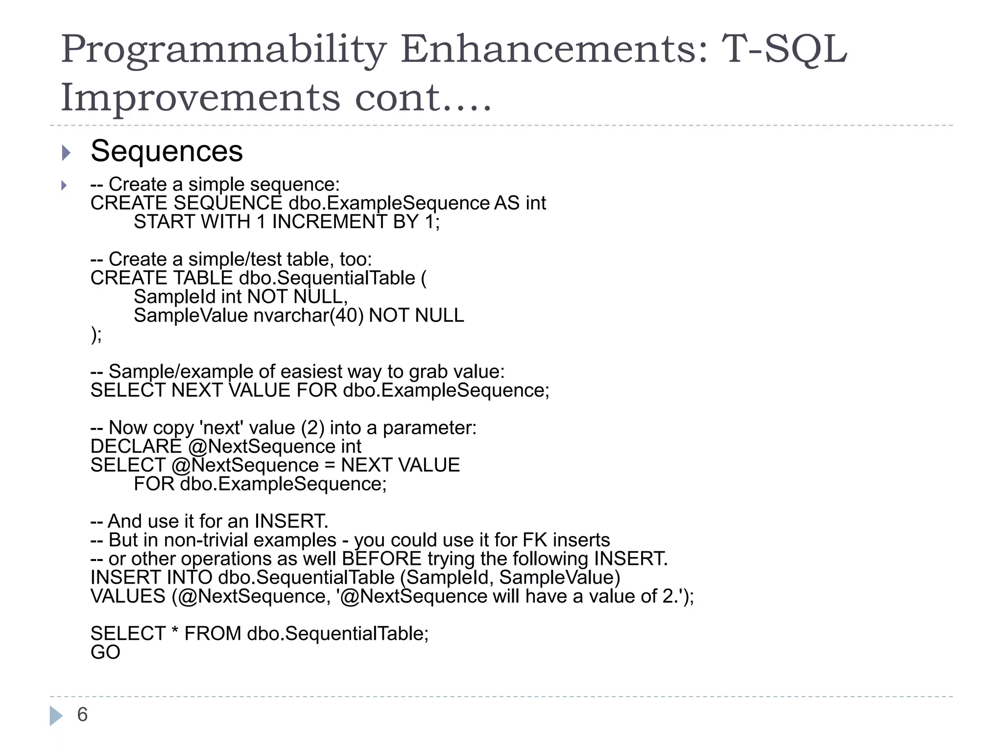 Programmability Enhancements: T-SQL
Improvements cont….
 Sequences
 -- Create a simple sequence:
CREATE SEQUENCE dbo.ExampleSequence AS int
START WITH 1 INCREMENT BY 1;
-- Create a simple/test table, too:
CREATE TABLE dbo.SequentialTable (
SampleId int NOT NULL,
SampleValue nvarchar(40) NOT NULL
);
-- Sample/example of easiest way to grab value:
SELECT NEXT VALUE FOR dbo.ExampleSequence;
-- Now copy 'next' value (2) into a parameter:
DECLARE @NextSequence int
SELECT @NextSequence = NEXT VALUE
FOR dbo.ExampleSequence;
-- And use it for an INSERT.
-- But in non-trivial examples - you could use it for FK inserts
-- or other operations as well BEFORE trying the following INSERT.
INSERT INTO dbo.SequentialTable (SampleId, SampleValue)
VALUES (@NextSequence, '@NextSequence will have a value of 2.');
SELECT * FROM dbo.SequentialTable;
GO
6
 