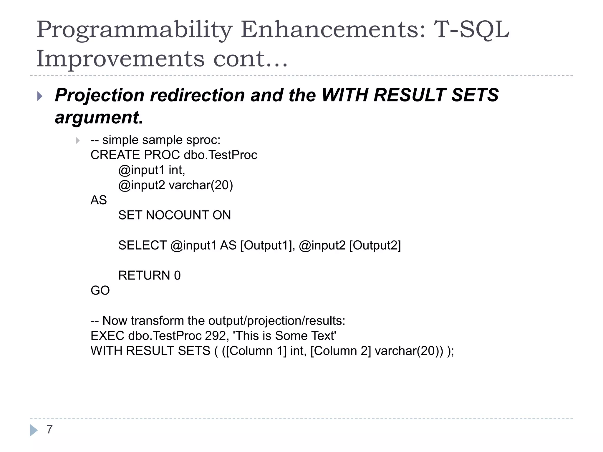 Programmability Enhancements: T-SQL
Improvements cont…
 Projection redirection and the WITH RESULT SETS
argument.
 -- simple sample sproc:
CREATE PROC dbo.TestProc
@input1 int,
@input2 varchar(20)
AS
SET NOCOUNT ON
SELECT @input1 AS [Output1], @input2 [Output2]
RETURN 0
GO
-- Now transform the output/projection/results:
EXEC dbo.TestProc 292, 'This is Some Text'
WITH RESULT SETS ( ([Column 1] int, [Column 2] varchar(20)) );
7
 