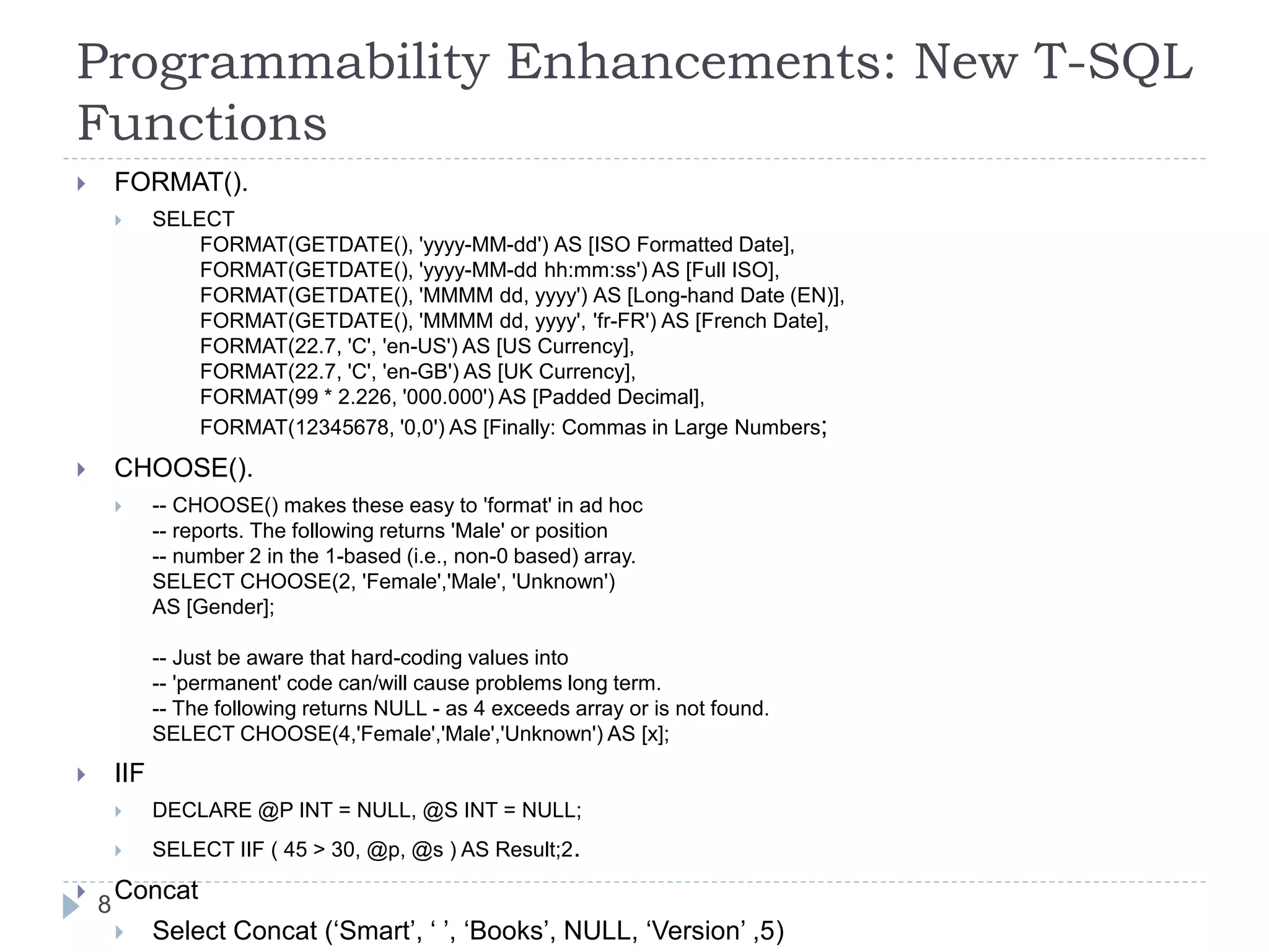 Programmability Enhancements: New T-SQL
Functions
 FORMAT().
 SELECT
FORMAT(GETDATE(), 'yyyy-MM-dd') AS [ISO Formatted Date],
FORMAT(GETDATE(), 'yyyy-MM-dd hh:mm:ss') AS [Full ISO],
FORMAT(GETDATE(), 'MMMM dd, yyyy') AS [Long-hand Date (EN)],
FORMAT(GETDATE(), 'MMMM dd, yyyy', 'fr-FR') AS [French Date],
FORMAT(22.7, 'C', 'en-US') AS [US Currency],
FORMAT(22.7, 'C', 'en-GB') AS [UK Currency],
FORMAT(99 * 2.226, '000.000') AS [Padded Decimal],
FORMAT(12345678, '0,0') AS [Finally: Commas in Large Numbers;
 CHOOSE().
 -- CHOOSE() makes these easy to 'format' in ad hoc
-- reports. The following returns 'Male' or position
-- number 2 in the 1-based (i.e., non-0 based) array.
SELECT CHOOSE(2, 'Female','Male', 'Unknown')
AS [Gender];
-- Just be aware that hard-coding values into
-- 'permanent' code can/will cause problems long term.
-- The following returns NULL - as 4 exceeds array or is not found.
SELECT CHOOSE(4,'Female','Male','Unknown') AS [x];
 IIF
 DECLARE @P INT = NULL, @S INT = NULL;
 SELECT IIF ( 45 > 30, @p, @s ) AS Result;2.
 Concat
 Select Concat (‘Smart’, ‘ ’, ‘Books’, NULL, ‘Version’ ,5)
8
 