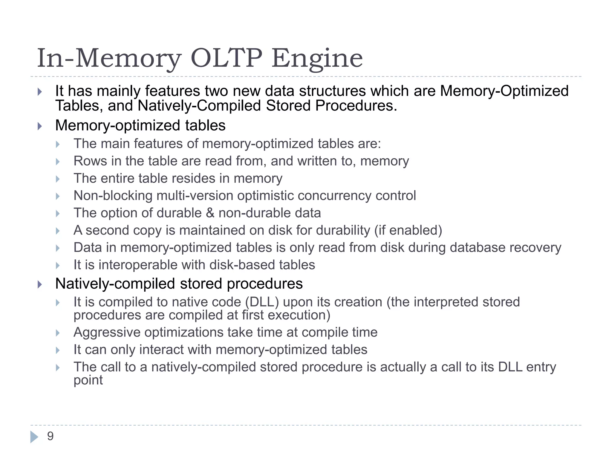 In-Memory OLTP Engine
 It has mainly features two new data structures which are Memory-Optimized
Tables, and Natively-Compiled Stored Procedures.
 Memory-optimized tables
 The main features of memory-optimized tables are:
 Rows in the table are read from, and written to, memory
 The entire table resides in memory
 Non-blocking multi-version optimistic concurrency control
 The option of durable & non-durable data
 A second copy is maintained on disk for durability (if enabled)
 Data in memory-optimized tables is only read from disk during database recovery
 It is interoperable with disk-based tables
 Natively-compiled stored procedures
 It is compiled to native code (DLL) upon its creation (the interpreted stored
procedures are compiled at first execution)
 Aggressive optimizations take time at compile time
 It can only interact with memory-optimized tables
 The call to a natively-compiled stored procedure is actually a call to its DLL entry
point
9
 