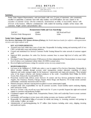 J I L L D E V L I N
9 1 8 G R EEN G R O VE R D • N EP T U N E, N J 0 7 7 5 3
6 0 9 - 4 8 0 - 8 2 7 5
J I LLT D EVLI N @ G M A I L. C O M
Summary
Senior Sales Support Representative and team leader with over 15 years of experience who consistently
excelled in supporting a customer base with sales totaling over $380 million per year. Expert in the
execution of customer service who has continually demonstrated an ability to successfully interact with
all levels of the business. Effective communicator with a talent for resolving complex service issues with
customers, freight carriers and production sites.
Demonstrated Skills and Core Knowledge
·SAP R/3 ·AS400 ·MS Word and Excel
·Purchase Order Management ·Elemica ·Ariba
Senior Sales Support Representative 2001-Present
Eco Services Operations LLC (former division of Solvay), the North American leader for sulfuric acid regeneration
services and virgin sulfuric acid
KEY ACCOMPLISHMENTS:
 Assumed team lead within three years of start date. Responsible for leading, training and mentoring staff of two
CSR’s on both daily issues and strategic initiatives.
 Created and maintained Eco Services Customer Profile Training Manual for entire network of customer support
staff.
 Improved BOL procedures for entire Eco Services customer base to ensure high level of safety and 100%
reliability.
 Developed Vendor Managed Inventory (VMI) process for three independent Dow Chemical plants to ensure target
level of railcars were maintained without failure ($2.4MM in annual sales).
 Received highest performance ratings for customer service on every annual review.
RESPONSIBILITIES:
 Led team in the fulfillment of ~50,000 sales orders a year in support of Eco Services Operations. Responsible to
deliver absolute reliability through accurate order management, product allocation, expediting of critical
shipments and vendor managed supply for the businesses’ regeneration and virgin acid customers. These included
some of the largest refineries and chemical producers in the world - ExxonMobil, Shell, Phillips 66, BASF,
Tesoro, Dow, Honeywell, Ascend and Rio Tinto.
 Proactively resolved daily delivery issues between 16 carriers and Eco Services production facilities in Los
Angeles, San Francisco, Houston, Chicago, Oregon, Baton Rouge and Baytown, TX to help sustain customer
relationships consistently measured as Best In Class.
 Planned emergency alternate sourcing between plants to assure uninterrupted supply.
 Assigned inside sales responsibilities for top 20 customer accounts. Issued monthly reports analyzing shipping,
order and invoice trends.
 Served as 24 hour a day on-call rep every third week for 15 years to provide frequent late night and weekend
support to customers and production facilities.
 Coordinated support with Supply Chain, Transportation, Finance, Sales and Leadership Team to assure customer
satisfaction.
 Led monthly staff meetings to review issues with existing accounts, new business and ERP system.
 Responsible for consolidated billing of accounts for month end closing; i.e. invoicing, customer web postings in
Ariba totaling 5 million per month.
 Administration of purchasing/planning for $7 million Alum business including order entry, shipping, invoicing
and month-end reports.
 