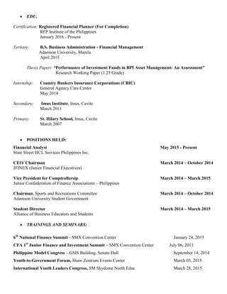  EDU.
Certification: Registered Financial Planner (For Completion)
RFP Institute of the Philippines
January 2016 - Present
Tertiary: B.S. Business Administration - Financial Management
Adamson University, Manila.
April 2015
Thesis Paper: “Performance of Investment Funds in BPI Asset Management: An Assessment”
Research Working Paper (1.25 Grade)
Internship: Country Bankers Insurance Corporations (CBIC)
General Agency Care Center
May 2014
Secondary: Imus Institute, Imus, Cavite
March 2011
Primary: St. Hilary School, Imus, Cavite
March 2007
 POSITIONS HELD:
Financial Analyst May 2015 - Present
State Street HCL Services Philippines Inc.
CEO/ Chairman March 2014 – October 2014
JFINEX (Junior Financial Executives)
Vice President for Comptrollersip March 2014 – March 2015
Junior Confederation of Finance Associations – Philippines
Chairman, Sports and Recreations Committee March 2014 – October 2014
Adamson University Student Government
Student Director March 2014 – March 2015
Alliance of Business Educators and Students
 TRAININGS AND SEMINARS:
6th
National Finance Summit - SMX Convention Center January 24, 2015
CFA 1st
Junior Finance and Investment Summit – SMX Convention Center July 06, 2013
Philippine Model Congress – GSIS Building, Senate Hall September 14, 2014
Youth-to-Government Forum, Shaw Zentrum Events Center March 03, 2015
International Youth Leaders Congress, SM Skydome North Edsa March 28, 2015
 