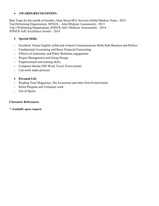  AWARDS/RECOGNITION:
Best Team for the month of October, State Street HCL Services Global Markets Team - 2015
Top Performing Organization, JIFNEX – Adu (Midyear Assessment) - 2013
Top 2 Performing Organization, JFINEX-AdU (Midyear Assessment) – 2014
JFINEX-AdU Excellence Award – 2014
 Special Skills:
- Excellent/ Fluent English verbal and written Communications Skills both Business and Politics
- Fundamental Accounting and Basic Financial Forecasting
- Effective Community and Public Relations engagement
- Project Management and Group Design
- Empowerment and training skills.
- Computer literate (MS Word, Excel, Power point)
- Can work under pressure
 Personal Life
- Reading Time Magazines, The Economist and other Non-Fiction books
- Relief Program and Volunteer work
- Fan of Sports
Character References:
* Available upon request
 