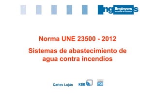 Carlos Luján
Norma UNE 23500 - 2012
Sistemas de abastecimiento de
agua contra incendios
 