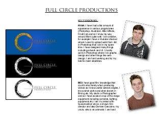 FULL CIRCLE PRODUCTIONS

          KEY PENSONNEL:

          RYAN: I have had a fair amount of
          experience in various programmes
          (Photoshop, Illustrator, After Effects,
          Final Cut) and so I know my way
          around them quite well. I am creative,
          for example I have a Youtube channel
          where I used to upload work that i did
          in Photoshop that I did in my spare
          time. I have designed many things
          including artwork and UI. I mainly
          work in Photoshop where I do graphic
          design and other things like web
          design. I am hard working and try my
          best to meet deadlines.




          MO:I have good film knowledge that
          could come handy when producing
          videos as I know useful camera angles, I
          know what works and what doesnt in
          filming etc. My dad is a Photographer
          and so I have access to top of the range
          equipment including cameras, lighting
          equipment etc. I am in contact with
          Susanna Bier who is a known film
          director and also Damien Gascoine, my
          uncle, who is an animator. I am hard
 