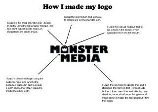 How I made my logo
I used the text tool to create the text. I
changed the font so that it was much
bolder. i then used the text effects, drop
shadow, inner shadow, outer glow and
inner glow to make the text pop out from
the page.
To create the small monster icon i began
by firstly using the rectangular marque tool
and paint bucket tool to make an
elongated semi circle shape.
I used the paint brush tool to make
to small eyes on the monster icon.
I found a diamond shape using the
custom shape tool, which i the
reshaped and cut in half to create
a tooth shape that i then copied to
create the other teeth.
I used the circular marque tool to
cut a hole in the shape. which
would be the monsters mouth.
 