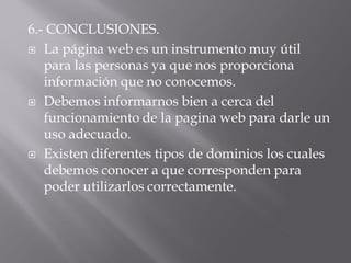 6.- CONCLUSIONES.
 La página web es un instrumento muy útil
   para las personas ya que nos proporciona
   información que no conocemos.
 Debemos informarnos bien a cerca del
   funcionamiento de la pagina web para darle un
   uso adecuado.
 Existen diferentes tipos de dominios los cuales
   debemos conocer a que corresponden para
   poder utilizarlos correctamente.
 