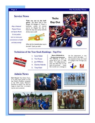 Techs
Day Out
Girl Power! Our Admin Team,
or as they were known on this
day, Moon’s MudPies, competed
in the 2015 LoziLu Women’s
Mud Run on April 11th. We are
happy to report that no (major)
injuries were sustained.
Service News
Technician of the Year Stack Rankings - Top Five
the fire department in case
there’s a fire in the office . . . I
just wanted to know, do I need
to configure that through you
guys?”
1. Scott Roller
2. Tim Porter
3. Joe Williams
4. Charles Velarde
5. Tony Kizer
May is National
Physical Fitness
and Sports Month.
It’s the perfect
time to renew your
commitment to health
and daily activity!
Page 2 The Technifax Times
Admin News
Take me out to the ball-
game. On April 15th it was
Angels 10, Rangers 2. That’s a
bummer, unless of course
you’re an Angels fan, but at
least the sky was sunny and the
drinks were cold!
What did the baseball glove say to
the ball? Catch you later.
Name Withheld to
Protect the Innocent:
The following is from an
actual call to our I.T. Help
Desk: “I’m calling because I
have this black box on the
back of my printer . . . looks
like it sends out a message to
 