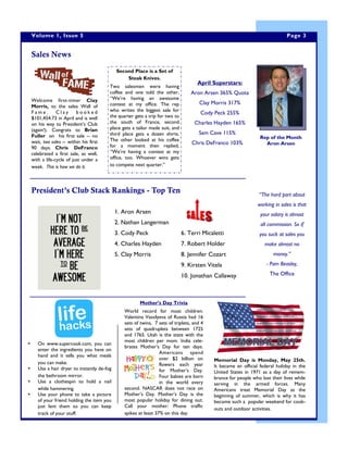 Welcome first-timer Clay
Morris, to the sales Wall of
F a m e . C l a y b o o k e d
$101,454.73 in April and is well
on his way to President’s Club
(again!). Congrats to Brian
Fuller on his first sale -- no
wait, two sales -- within his first
90 days. Chris DeFranco
celebrated a first sale, as well,
with a life-cycle of just under a
week. This is how we do it.
April Superstars:
Aron Arsen 365% Quota
Clay Morris 317%
Cody Peck 255%
Charles Hayden 165%
Sam Cave 115%
Chris DeFranco 103%
Sales News
President’s Club Stack Rankings - Top Ten
1. Aron Arsen
2. Nathan Langerman
3. Cody Peck
4. Charles Hayden
5. Clay Morris
6. Terri Micaletti
7. Robert Holder
8. Jennifer Cozart
9. Kirsten Vitela
10. Jonathan Callaway
“The hard part about
working in sales is that
your salary is almost
all commission. So if
you suck at sales you
make almost no
money.”
- Pam Beasley,
The Office
Page 3Volume 1, Issue 5
Rep of the Month
Aron Arsen
Second Place is a Set of
Steak Knives.
Two salesmen were having
coffee and one told the other,
“We’re having an awesome
contest at my office. The rep
who writes the biggest sale for
the quarter gets a trip for two to
the south of France, second
place gets a tailor made suit, and
third place gets a dozen shirts.
The other looked at his coffee
for a moment then replied,
“We’re having a contest at my
office, too. Whoever wins gets
to compete next quarter.”
 On www.supercook.com, you can
enter the ingredients you have on
hand and it tells you what meals
you can make.
 Use a hair dryer to instantly de-fog
the bathroom mirror.
 Use a clothespin to hold a nail
while hammering.
 Use your phone to take a picture
of your friend holding the item you
just lent them so you can keep
track of your stuff.
Mother’s Day Trivia
World record for most children:
Valentina Vassilyeva of Russia had 16
sets of twins, 7 sets of triplets, and 4
sets of quadruplets between 1725
and 1765. Utah is the state with the
most children per mom. India cele-
brates Mother’s Day for ten days.
Americans spend
over $2 billion on
flowers each year
for Mother’s Day.
Four babies are born
in the world every
second. NASCAR does not race on
Mother’s Day. Mother’s Day is the
most popular holiday for dining out.
Call your mother: Phone traffic
spikes at least 37% on this day.
Memorial Day is Monday, May 25th.
It became an official federal holiday in the
United States in 1971 as a day of remem-
brance for people who lost their lives while
serving in the armed forces. Many
Americans treat Memorial Day as the
beginning of summer, which is why it has
become such a popular weekend for cook-
outs and outdoor activities.
 