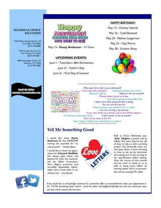HAPPY BIRTHDAY:
May 15 - Charles Velarde
May 16 - Todd Braswell
May 24 - Nathan Langerman
May 25 - Clay Morris
May 30 - Graham Sharp
3220 Keller Springs Rd Ste 118
Carrollton TX 75006
(972) 478-2800
1200 Summit Ave Ste 215
Fort Worth TX 76102
(817) 595-8811
6001 Stonington St Ste 110
Houston TX 77040
(713) 995-7080
May 13 - Dusty Anderson - 13 Years
UPCOMING EVENTS:
June 1 - Technifax’s 28th Anniversary
June 21 - Father’s Day
June 21 - First Day of Summer
TECHNIFAX OFFICE
SOLUTIONS
I would like thank Dusty
Anderson for the AWESOME
training she provided for my
new position! - Chelsea Bates
I would like to show my appre-
ciation for Chrystal Sheffield.
She always goes above and
beyond for both the customer
and her fellow co-workers.
She’s diligent, proactive, and
incredibly dependable. Admit-
tedly I don’t know what I’d do
without her! - Jess Burnett
Kelli at Christ Fellowship says:
“Julie Hughes is patient and so
helpful. She went beyond the call
of duty to help us with a printing
project. She personally came out
and spent about 2 hours showing
us how to set up the document
and making sure it was printing to
our specifications before leaving.
Over the course of nine months
she has come to check on us as
well as doing extra follow up
training classes. She is so persona-
ble and has amazing P.R. skills!
Tell Me Something Good
Email the Editor:
mturley@technifaxdfw.com
If you would like to acknowledge someone for a particular effort or accomplishment, show your appreciation in
the “Tell Me Something Good” column. Email the editor mturley@technifaxdfw.com with your thank you notes
and they will be shared with the team.
What part of no don’t you understand?
I don’t care who started it. Nothing’s broken; you're fine.
Because I said so. I will turn this car around!
Money doesn’t grow on trees.
Your face is going to freeze like that.
I don’t care what everyone else is doing.
No one said life was fair.
Close the door; you weren’t born in a barn.
I am not running a taxi service.
If you can’t finish your dinner, you’re too full for dessert.
I’ve told you a thousand times. ‘I don’t know’ is not an answer.
Don’t sit so close to the TV.
Stop crying or I’ll give you something to cry about.
 