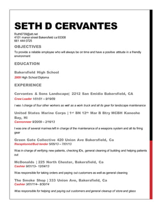 SETH D CERVANTES
Ruth6739@att.net
4101 manor street Bakersfield ca 93308
661 444 0725
OBJECTIVES
To provide a reliable employee who will always be on time and have a positive attitude in a friendly
environment
EDUCATION
Bakersfield High School
2009 High School Diploma
EXPERIENCE
Cervantes & Sons Landscape| 2212 San Emidio Bakersfield, CA
Crew Leader 1/01/01 – 9/19/09
I was I charge of four other workers as well as a work truck and all its gear for landscape maintenance
United States Marine Corps | 1st BN 12th Mar B Btry MCBH Kaneohe
Bay, Hi
Cannonneer 9/20/09 – 2/16/13
I was one of several marines left in charge of the maintenance of a weapons system and all its firing
gear
Green Gate Collective 420 Union Ave Bakersfield, Ca
Receptionist/Bud tender 5/05/13 – 7/01/13
Was in charge of verifying new patients, checking IDs, general cleaning of building and helping patients
out
McDonalds | 225 North Chester, Bakersfield, Ca
Cashier 9/01/13– 12/04/13
Was responsible for taking orders and paying out customers as well as general cleaning
The Smoke Shop | 333 Union Ave, Bakersfield, Ca
Cashier 3/01/114– 8/30/14
Was responsible for helping and paying out customers and general cleanup of store and glass
 