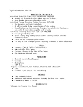 High School Diploma, June 2008
VOLUNTEER EXPERIENCE
North Miami Senior High School Library Administrator 2008-2009
 Assisted with the technical and operational aspects of the library.
 Assist librarian with return and check out books.
North Miami Park and Recreations Assistant Supervisor 2007-2008
 Give instructions and orders to attendants.
 Be held responsible for the work and actions of other workers.
 Ensured that a group of attendants get the assigned amount of work, when they are
supposed to do it and within acceptable levels of quality.
North Miami Senior High School Front Desk Clerk 2007-2008
 Conducts general office tasks.
 Record keeping, filing, staffing service counters, screening solicitors, and other
administrative tasks.
 Update data into a computer system database.
 The ability to focus for lengthy periods is necessary to eliminate or at least reduce errors.
SKILLS
 Languages: Fluent in English, Creole and French.
 Microsoft Office 2003-Present
 Computer : Microsoft Office Suite 2007 to Present
 QuickBooks and Microsoft Money
ACTIVITIES
 Basketball player in Team Touppouyo
 Computer
 Reading books
 MEJ( Haiti)
Perpetuel Secours Church, Haiti. Volunteer, December 2003 – March 2004
 Usher
 Secretarial Duties (Answer Calls, Take Memos)
AWARDS
 Three certificates in Math.
 Reorganized cash handling procedures, shortening time from 10 to 5 minutes.
 Customer Care Award 2010 - 2012
REFERENCES
*References Are Available Upon Request.
 